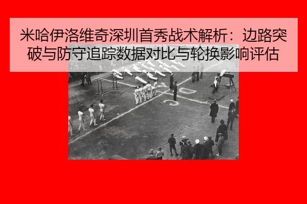 米哈伊洛维奇深圳首秀战术解析：边路突破与防守追踪数据对比与轮换影响评估